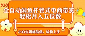 全自动闲鱼托管式电商带货 轻松实现月入五位数-泱泱学习社