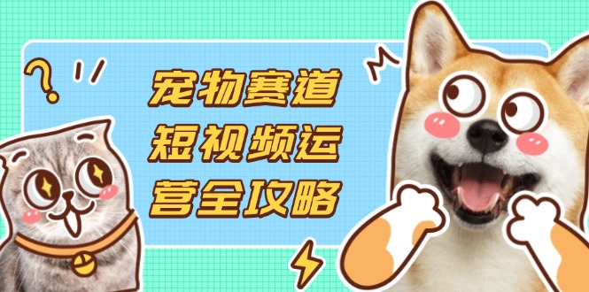 宠物赛道短视频运营全攻略，选品拍摄剪辑实操，实现流量到收益转化-泱泱学习社