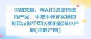 付费文章：用AI打造蓝海虚拟产品，手把手教你实操如何用ai做个可以卖的蓝海小产品(虚拟产品)-泱泱学习社
