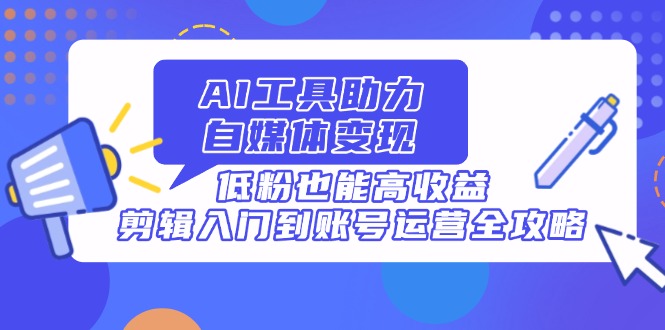 AI工具助力自媒体变现，低粉也能高收益，剪辑入门到账号运营全攻略-泱泱学习社