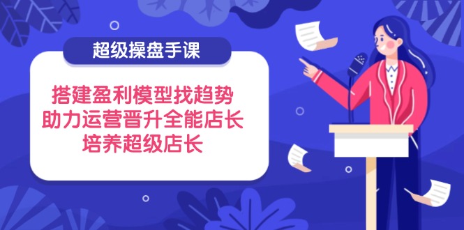 超级操盘手课，搭建盈利模型找趋势，助力运营晋升全能店长，培养超级店长-泱泱学习社