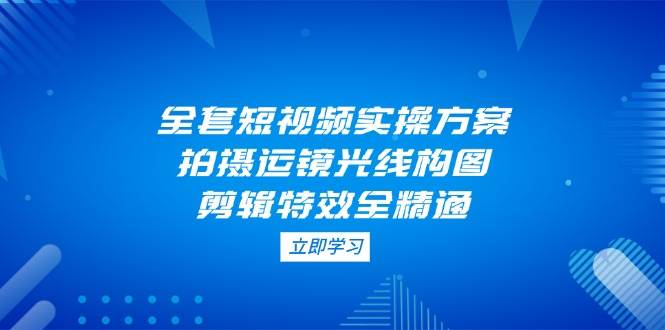 全套短视频实操方案，拍摄运镜光线构图，剪辑特效全精通-泱泱学习社