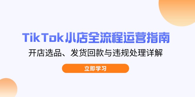 TikTok小店全流程运营指南，开店选品、发货回款与违规处理详解-泱泱学习社