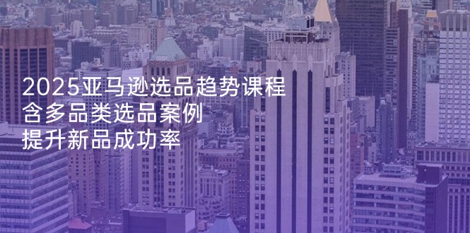 2025亚马逊选品趋势课程，含多品类选品案例，提升新品成功率-泱泱学习社
