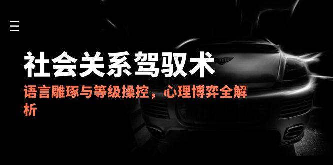 2025社会关系驾驭术，语言雕琢与等级操控，心理博弈全解析-泱泱学习社