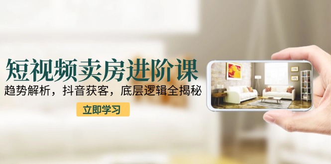 短视频卖房进阶课：趋势解析，抖音获客，底层逻辑全揭秘-泱泱学习社