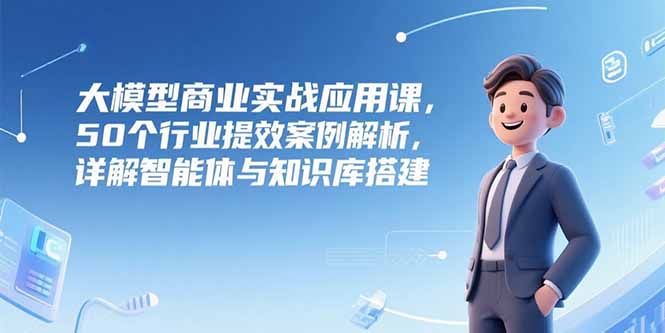 大模型商业实战应用课，50个行业提效案例解析，详解智能体与知识库搭建-泱泱学习社