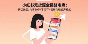 小红书无货源全链路电商：开店选品/内容制作/零库存+高转化轻资产模式-泱泱学习社