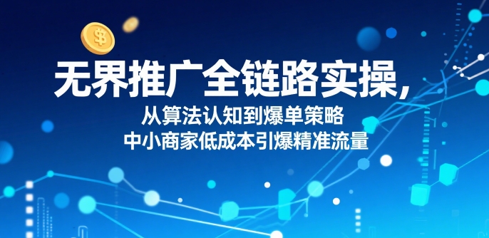 ​无界推广全链路实操，从算法认知到爆单策略，中小商家低成本引爆精准流量-泱泱学习社