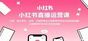 小红书直播运营课:开播、笔记创作、选品、店铺实操及 AI 赋能等多板块实用技能讲解-泱泱学习社