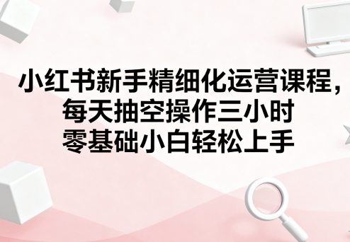 小红书新手精细化运营课程，每天抽空操作三小时，零基础小白轻松上手-泱泱学习社
