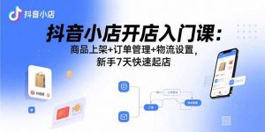 抖音小店开店入门课：商品上架+订单管理+物流设置，新手7天快速起店-泱泱学习社