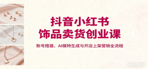 抖音小红书饰品卖货创业课，账号搭建、AI模特生成与开店上架营销全流程-泱泱学习社