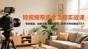 短视频带货全流程实战课,场景搭建、拍摄运镜、剪辑技巧,新手月带货佣金3万+-泱泱学习社