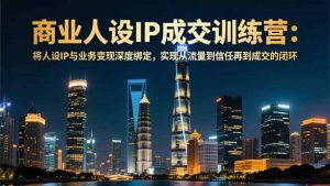 商业人设IP成交训练营-12月：将人设IP与业务变现深度绑定，从流量到信任再到成交闭环-泱泱学习社