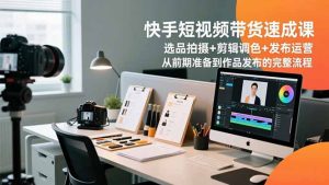 快手短视频带货速成课,选品拍摄+剪辑调色+发布运营,从前期准备到作品发布的完整流程-泱泱学习社