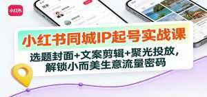 小红书同城IP起号实战课：选题封面+文案剪辑+聚光投放，解锁小而美生意流量密码-泱泱学习社