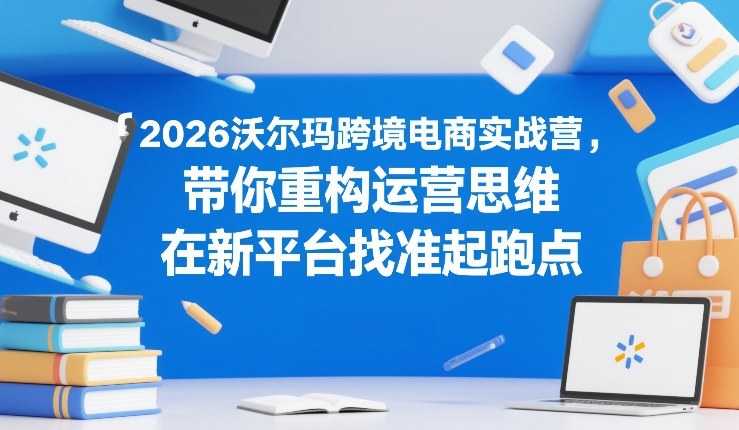 2026沃尔玛跨境电商实战营，带你重构运营思维，在新平台找准起跑点-泱泱学习社