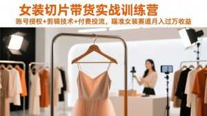女装切片带货实战训练营，账号授权+剪辑技术+付费投流，瞄准女装赛道月入过万收益-泱泱学习社