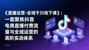 《直播运营-全域千川线下课》：一套聚焦抖音电商直播付费流量与全域运营的高阶实战体系-泱泱学习社