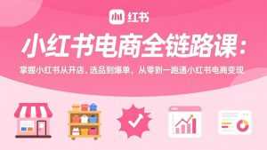 小红书电商全链路课：掌握小红书从开店、选品到爆单，从零到一跑通小红书电商变现-泱泱学习社