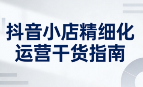 抖音小店精细化运营干货指南新版，助力商家系统提升店铺运营能力(更新26年5月)-泱泱学习社