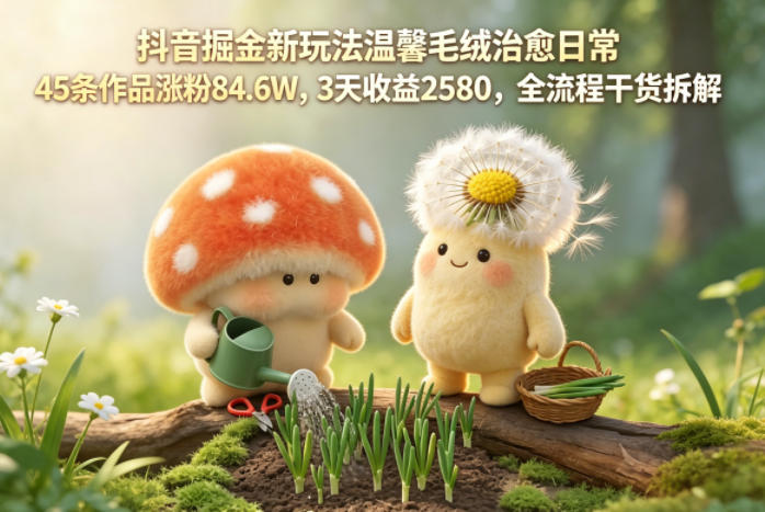 抖音掘金新玩法温馨毛绒治愈日常，45条作品涨粉84.6W，3天收益2580，全流程干货拆解-泱泱学习社