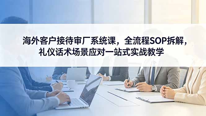 海外客户接待审厂系统课，全流程SOP拆解，礼仪话术场景应对一站式实战教学-泱泱学习社