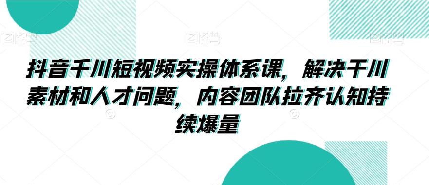 抖音千川短视频实操体系课，解决干川素材和人才问题，内容团队拉齐认知持续爆量-泱泱学习社
