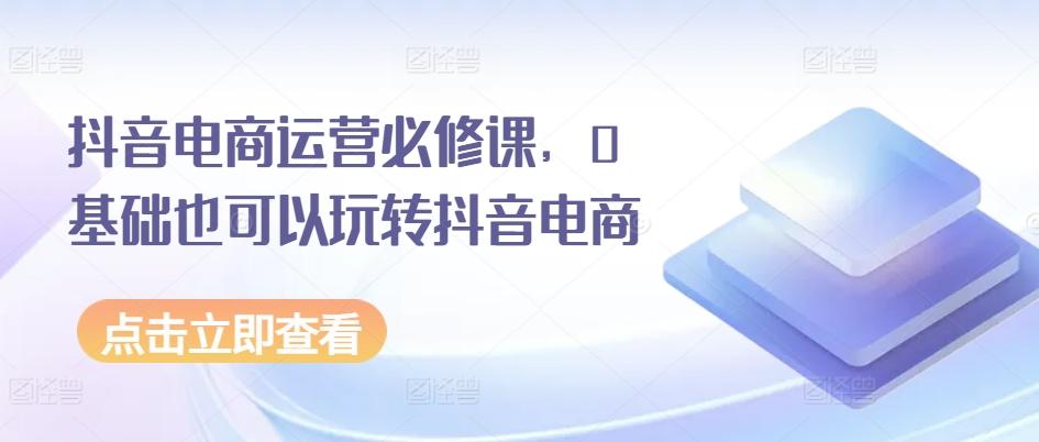 抖音电商运营必修课，0基础也可以玩转抖音电商-泱泱学习社