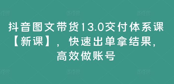 抖音图文带货13.0交付体系课【新课】，快速出单拿结果，高效做账号-泱泱学习社