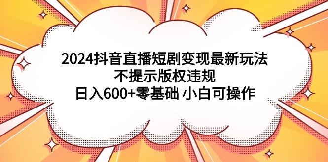 (9305期)2024抖音直播短剧变现最新玩法，不提示版权违规 日入600+零基础 小白可操作-泱泱学习社