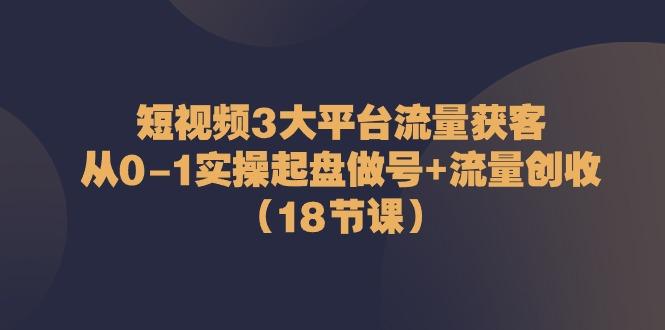 短视频3大平台流量获客：从0-1实操起盘做号+流量创收(18节课)-泱泱学习社