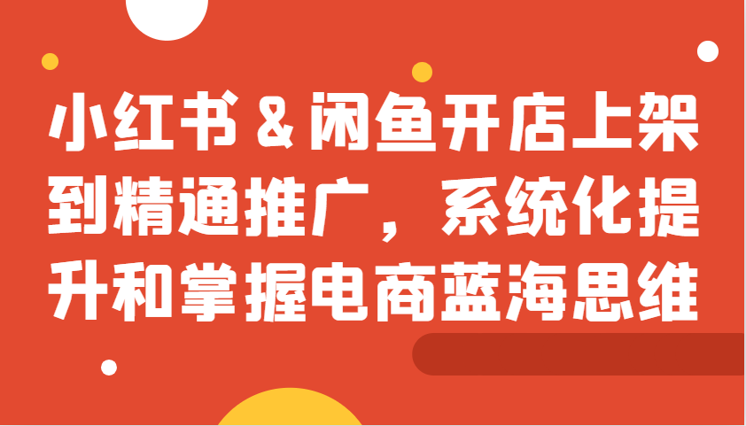 小红书&闲鱼开店上架到精通推广，系统化提升和掌握电商蓝海思维-泱泱学习社