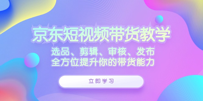 京东短视频带货教学：选品、剪辑、审核、发布，全方位提升你的带货能力-泱泱学习社