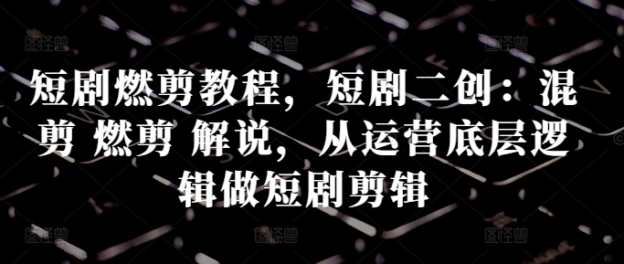 短剧燃剪教程，短剧二创：混剪 燃剪 解说，从运营底层逻辑做短剧剪辑-泱泱学习社
