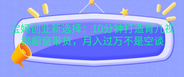 宝妈创业新选择：10分钟打造育儿视频橱窗带货，月入过W不是空谈【揭秘】-泱泱学习社