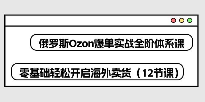 俄罗斯 Ozon-爆单实战全阶体系课，零基础轻松开启海外卖货(12节课-泱泱学习社