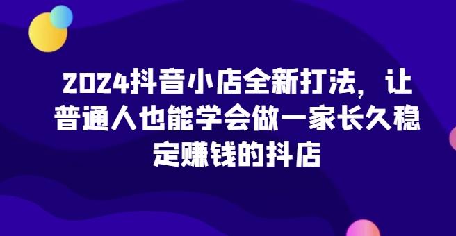 2024抖音小店全新打法，让普通人也能学会做一家长久稳定赚钱的抖店-泱泱学习社