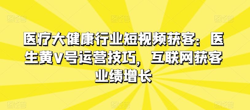 医疗大健康行业短视频获客：医生黄V号运营技巧，互联网获客业绩增长-泱泱学习社