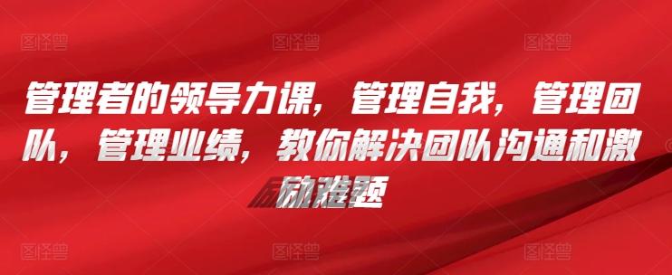 管理者的领导力课，​管理自我，管理团队，管理业绩，​教你解决团队沟通和激励难题-泱泱学习社