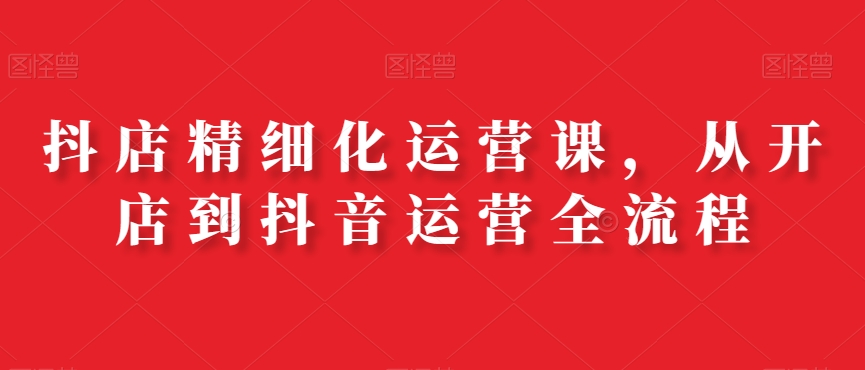 抖店精细化运营课，从开店到抖音运营全流程-泱泱学习社
