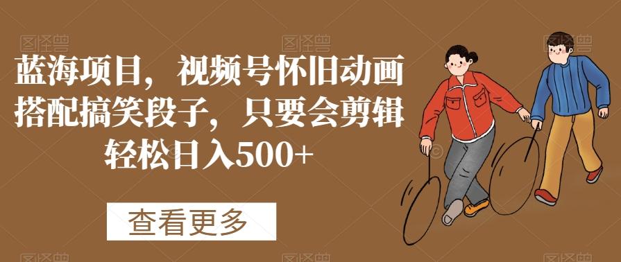 蓝海项目，视频号怀旧动画搭配搞笑段子，只要会剪辑轻松日入500+【揭秘】-泱泱学习社