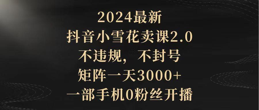 (9639期)2024最新抖音小雪花卖课2.0 不违规 不封号 矩阵一天3000+一部手机0粉丝开播-泱泱学习社