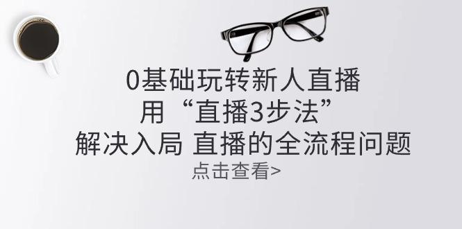 零基础玩转新人直播：用“直播3步法”解决入局 直播全流程问题-泱泱学习社
