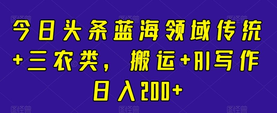 今日头条蓝海领域传统+三农类，搬运+AI写作日入200+-泱泱学习社