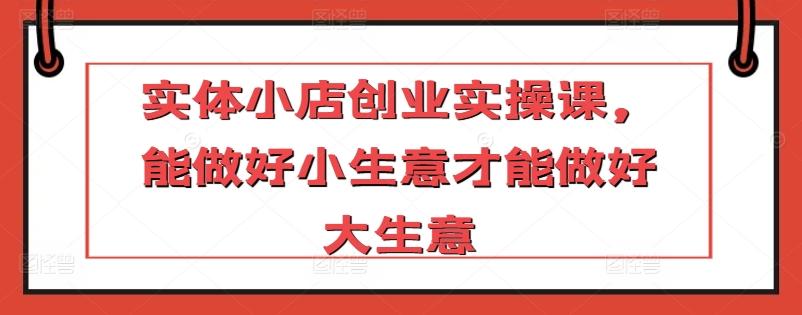 实体小店创业实操课，能做好小生意才能做好大生意-泱泱学习社
