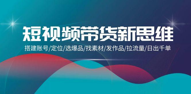 (9837期)短视频带货新思维：搭建账号/定位/选爆品/找素材/发作品/拉流量/日出千单-泱泱学习社