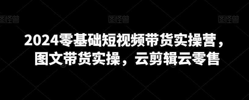 2024零基础短视频带货实操营，图文带货实操，云剪辑云零售-泱泱学习社