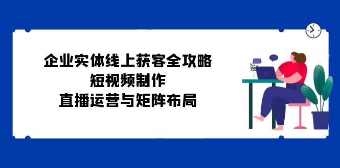 企业实体线上获客全攻略：短视频制作、直播运营与矩阵布局-泱泱学习社